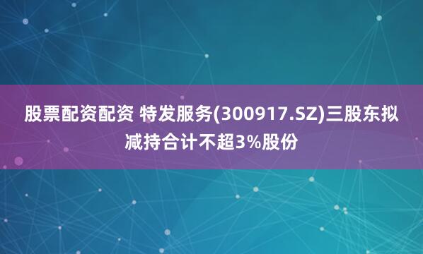 股票配资配资 特发服务(300917.SZ)三股东拟减持合计不超3%股份