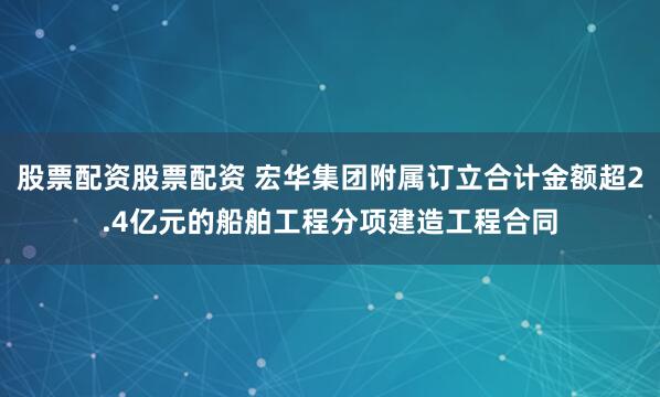 股票配资股票配资 宏华集团附属订立合计金额超2.4亿元的船舶工程分项建造工程合同