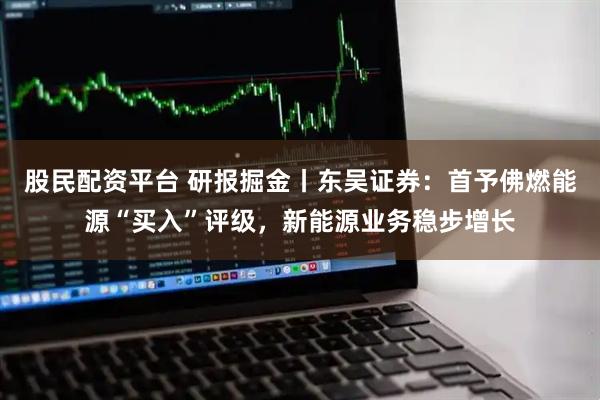 股民配资平台 研报掘金丨东吴证券：首予佛燃能源“买入”评级，新能源业务稳步增长