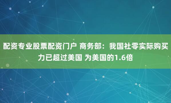 配资专业股票配资门户 商务部：我国社零实际购买力已超过美国 为美国的1.6倍