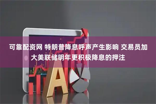 可靠配资网 特朗普降息呼声产生影响 交易员加大美联储明年更积极降息的押注