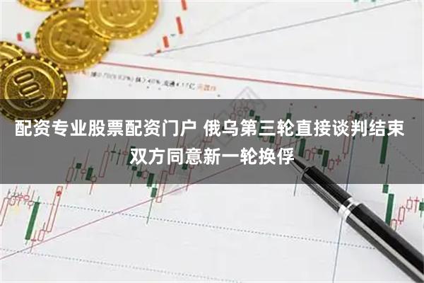 配资专业股票配资门户 俄乌第三轮直接谈判结束 双方同意新一轮换俘