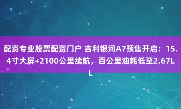 配资专业股票配资门户 吉利银河A7预售开启：15.4寸大屏+2100公里续航，百公里油耗低至2.67L