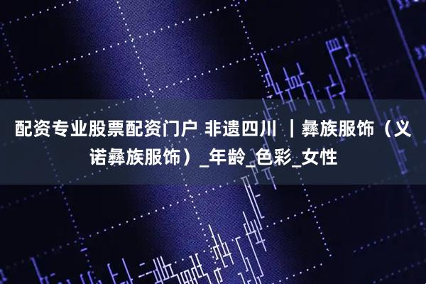 配资专业股票配资门户 非遗四川 ｜彝族服饰（义诺彝族服饰）_年龄_色彩_女性