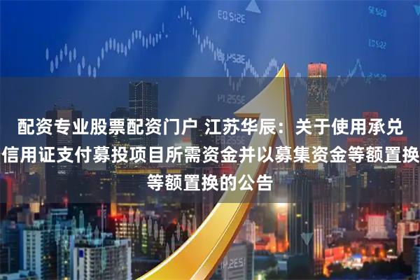 配资专业股票配资门户 江苏华辰：关于使用承兑汇票、信用证支付募投项目所需资金并以募集资金等额置换的公告
