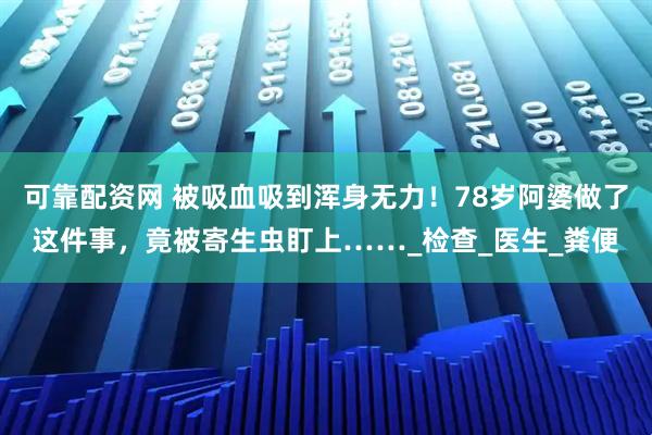 可靠配资网 被吸血吸到浑身无力！78岁阿婆做了这件事，竟被寄生虫盯上……_检查_医生_粪便
