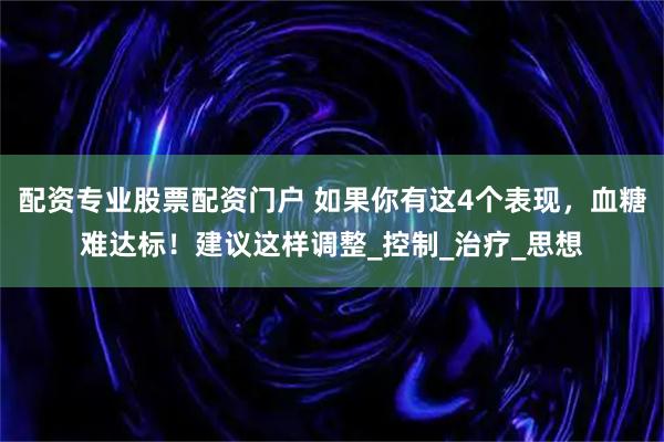 配资专业股票配资门户 如果你有这4个表现，血糖难达标！建议这样调整_控制_治疗_思想