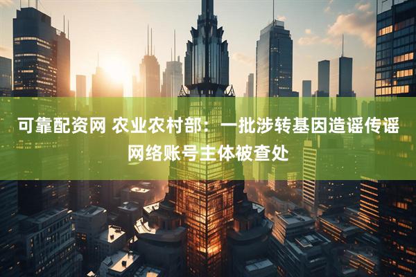 可靠配资网 农业农村部：一批涉转基因造谣传谣网络账号主体被查处