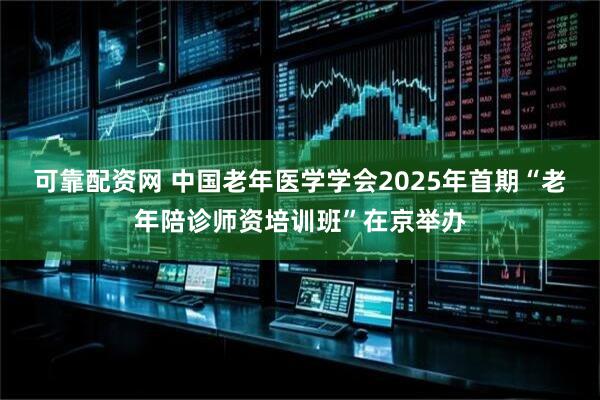 可靠配资网 中国老年医学学会2025年首期“老年陪诊师资培训班”在京举办