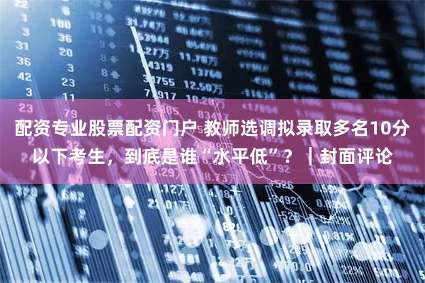 配资专业股票配资门户 教师选调拟录取多名10分以下考生，到底是谁“水平低”？｜封面评论