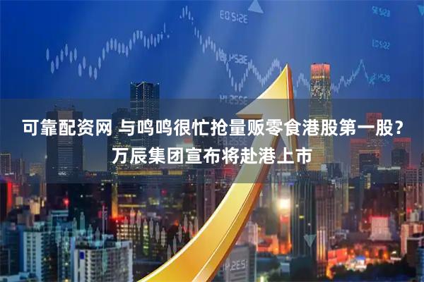 可靠配资网 与鸣鸣很忙抢量贩零食港股第一股？万辰集团宣布将赴港上市