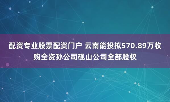 配资专业股票配资门户 云南能投拟570.89万收购全资孙公司砚山公司全部股权