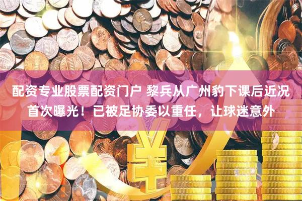 配资专业股票配资门户 黎兵从广州豹下课后近况首次曝光！已被足协委以重任，让球迷意外
