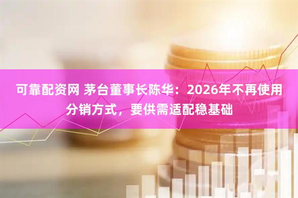 可靠配资网 茅台董事长陈华：2026年不再使用分销方式，要供需适配稳基础