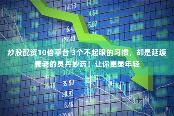 炒股配资10倍平台 3个不起眼的习惯，却是延缓衰老的灵丹妙药！让你更显年轻
