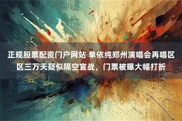 正规股票配资门户网站 单依纯郑州演唱会再唱区区三万天疑似隔空宣战，门票被曝大幅打折