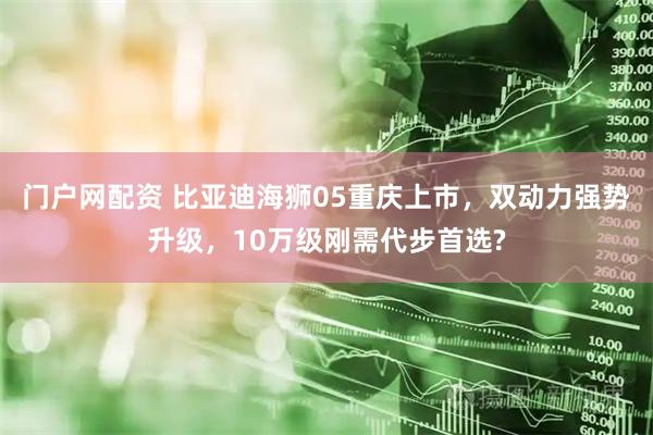 门户网配资 比亚迪海狮05重庆上市，双动力强势升级，10万级刚需代步首选?