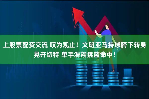 上股票配资交流 叹为观止！文班亚马持球胯下转身晃开切特 单手滑翔挑篮命中！