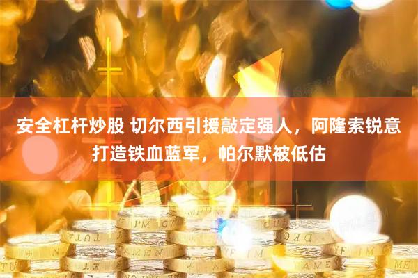 安全杠杆炒股 切尔西引援敲定强人，阿隆索锐意打造铁血蓝军，帕尔默被低估
