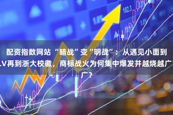 配资指数网站 “暗战”变“明战”：从遇见小面到LV再到浙大校徽，商标战火为何集中爆发并越烧越广？